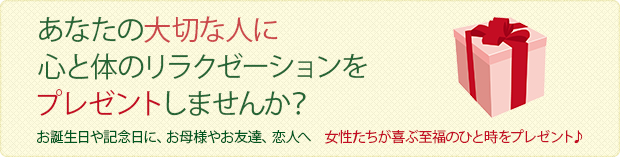 あなたの大切な人に
心と体のリラクゼーションをプレゼントしませんか?
お誕生日や記念日に、お母様やお友達、恋人へ
女性たちが喜ぶ至福のひと時をプレゼント♪